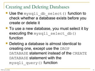 Creating and Deleting Databases 
 Use the mysqli_db_select() function to 
check whether a database exists before you 
create or delete it 
 To use a new database, you must select it by 
executing the mysqli_select_db() 
function 
 Deleting a database is almost identical to 
creating one, except use the DROP 
DATABASE statement instead of the CREATE 
DATABASE statement with the 
mysqli_query() function 
PHP and mySQL 33 
 