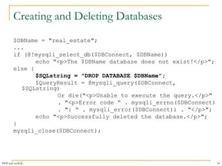 Creating and Deleting Databases 
$DBName = "real_estate"; 
... 
if (@!mysqli_select_db($DBConnect, $DBName)) 
echo "<p>The $DBName database does not exist!</p>"; 
else { 
$SQLstring = "DROP DATABASE $DBName"; 
$QueryResult = @mysqli_query($DBConnect, 
$SQLstring) 
Or die("<p>Unable to execute the query.</p>" 
. "<p>Error code “ . mysqli_errno($DBConnect) 
. ": “ . mysqli_error($DBConnect)) . "</p>"; 
echo "<p>Successfully deleted the database.</p>"; 
} 
mysqli_close($DBConnect); 
PHP and mySQL 34 
 