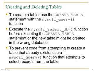 Creating and Deleting Tables 
 To create a table, use the CREATE TABLE 
statement with the mysqli_query() 
function 
 Execute the mysqli_select_db() function 
before executing the CREATE TABLE 
statement or the new table might be created 
in the wrong database 
 To prevent code from attempting to create a 
table that already exists, use a 
mysqli_query() function that attempts to 
select records from the table 
PHP and mySQL 35 
 