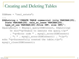 Creating and Deleting Tables 
$DBName = "real_estate"; 
... 
$SQLstring = "CREATE TABLE commercial (city VARCHAR(25), 
state VARCHAR(25), sale_or_lease VARCHAR(25), 
type_of_use VARCHAR(40),Price INT, size INT)"; 
$QueryResult = @mysqli_query($DBConnect, $SQLstring) 
Or die("<p>Unable to execute the query.</p>" 
. "<p>Error code " . mysqli_errno($DBConnect) 
. ": " . mysqli_error($DBConnect)) . "</p>"; 
echo "<p>Successfully created the table.</p>"; 
mysqli_close($DBConnect); 
PHP and mySQL 36 
 