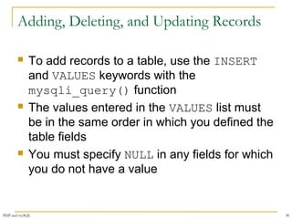 Adding, Deleting, and Updating Records 
 To add records to a table, use the INSERT 
and VALUES keywords with the 
mysqli_query() function 
 The values entered in the VALUES list must 
be in the same order in which you defined the 
table fields 
 You must specify NULL in any fields for which 
you do not have a value 
PHP and mySQL 38 
 