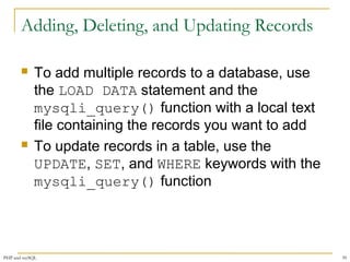 Adding, Deleting, and Updating Records 
 To add multiple records to a database, use 
the LOAD DATA statement and the 
mysqli_query() function with a local text 
file containing the records you want to add 
 To update records in a table, use the 
UPDATE, SET, and WHERE keywords with the 
mysqli_query() function 
PHP and mySQL 39 
 