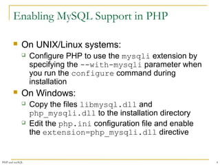 Enabling MySQL Support in PHP 
 On UNIX/Linux systems: 
 Configure PHP to use the mysqli extension by 
specifying the --with-mysqli parameter when 
you run the configure command during 
installation 
 On Windows: 
 Copy the files libmysql.dll and 
php_mysqli.dll to the installation directory 
 Edit the php.ini configuration file and enable 
the extension=php_mysqli.dll directive 
PHP and mySQL 4 
 