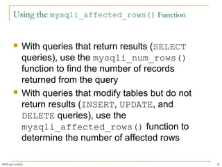 Using the mysqli_affected_rows() Function 
 With queries that return results (SELECT 
queries), use the mysqli_num_rows() 
function to find the number of records 
returned from the query 
 With queries that modify tables but do not 
return results (INSERT, UPDATE, and 
DELETE queries), use the 
mysqli_affected_rows() function to 
determine the number of affected rows 
PHP and mySQL 41 
 