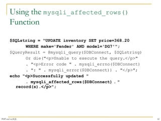 Using the mysqli_affected_rows() 
Function 
$SQLstring = "UPDATE inventory SET price=368.20 
WHERE make='Fender' AND model='DG7'"; 
$QueryResult = @mysqli_query($DBConnect, $SQLstring) 
Or die("<p>Unable to execute the query.</p>" 
. "<p>Error code " . mysqli_errno($DBConnect) 
. ": " . mysqli_error($DBConnect)) . "</p>"; 
echo "<p>Successfully updated " 
. mysqli_affected_rows($DBConnect) . " 
record(s).</p>"; 
PHP and mySQL 42 
 