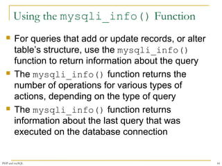 Using the mysqli_info() Function 
 For queries that add or update records, or alter 
table’s structure, use the mysqli_info() 
function to return information about the query 
 The mysqli_info() function returns the 
number of operations for various types of 
actions, depending on the type of query 
 The mysqli_info() function returns 
information about the last query that was 
executed on the database connection 
PHP and mySQL 44 
 