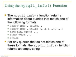 Using the mysqli_info() Function 
 The mysqli_info() function returns 
information about queries that match one of 
the following formats: 
 INSERT INTO...SELECT... 
 INSERT INTO...VALUES (...),(...),(...) 
 LOAD DATA INFILE ... 
 ALTER TABLE ... 
 UPDATE 
 For any queries that do not match one of 
these formats, the mysqli_info() function 
returns an empty string 
PHP and mySQL 45 
 