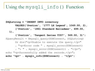 Using the mysqli_info() Function 
$SQLstring = "INSERT INTO inventory 
VALUES('Ovation', '1777 LX Legend', 1049.00, 2), 
('Ovation', '1861 Standard Balladeer', 699.00, 
1), 
('Ovation', 'Tangent Series T357', 569.00, 3)"; 
$QueryResult = @mysqli_query($DBConnect, $SQLstring) 
Or die("<p>Unable to execute the query.</p>" 
. "<p>Error code “ . mysqli_errno($DBConnect) 
. ": " . mysqli_error($DBConnect)) . "</p>"; 
echo "<p>Successfully added the records.</p>"; 
echo "<p>" . mysqli_info($DBConnect) . "</p>"; 
PHP and mySQL 46 
 