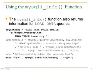 Using the mysqli_info() Function 
 The mysqli_info() function also returns 
information for LOAD DATA queries 
$SQLstring = "LOAD DATA LOCAL INFILE 
'c:/temp/inventory.txt' 
INTO TABLE inventory;"; 
$QueryResult = @mysqli_query($DBConnect, $SQLstring) 
Or die("<p>Unable to execute the query.</p>" 
. "<p>Error code “ . mysqli_errno($DBConnect) 
. ": " . mysqli_error($DBConnect)) . "</p>"; 
echo "<p>Successfully added the records.</p>"; 
echo "<p>" . mysqli_info($DBConnect) . "</p>"; 
PHP and mySQL 48 
 
