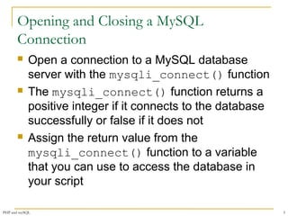 Opening and Closing a MySQL 
Connection 
 Open a connection to a MySQL database 
server with the mysqli_connect() function 
 The mysqli_connect() function returns a 
positive integer if it connects to the database 
successfully or false if it does not 
 Assign the return value from the 
mysqli_connect() function to a variable 
that you can use to access the database in 
your script 
PHP and mySQL 5 
 
