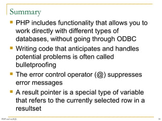 Summary 
 PHP includes functionality that allows you to 
work directly with different types of 
databases, without going through ODBC 
 Writing code that anticipates and handles 
potential problems is often called 
bulletproofing 
 The error control operator (@) suppresses 
error messages 
 A result pointer is a special type of variable 
that refers to the currently selected row in a 
resultset 
PHP and mySQL 50 
 