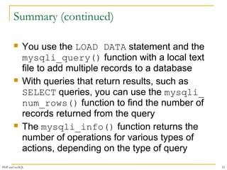 Summary (continued) 
 You use the LOAD DATA statement and the 
mysqli_query() function with a local text 
file to add multiple records to a database 
 With queries that return results, such as 
SELECT queries, you can use the mysqli_ 
num_rows() function to find the number of 
records returned from the query 
 The mysqli_info() function returns the 
number of operations for various types of 
actions, depending on the type of query 
PHP and mySQL 52 

