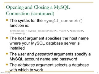 Opening and Closing a MySQL 
Connection (continued) 
 The syntax for the mysqli_connect() 
function is: 
$connection = mysqli_connect("host"[, "user ", "password", 
"database"]) 
 The host argument specifies the host name 
where your MySQL database server is 
installed 
 The user and password arguments specify a 
MySQL account name and password 
 The database argument selects a database 
with which to work 
PHP and mySQL 6 
 