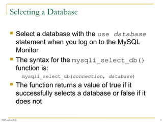 Selecting a Database 
 Select a database with the use database 
statement when you log on to the MySQL 
Monitor 
 The syntax for the mysqli_select_db() 
function is: 
mysqli_select_db(connection, database) 
 The function returns a value of true if it 
successfully selects a database or false if it 
does not 
PHP and mySQL 9 
 