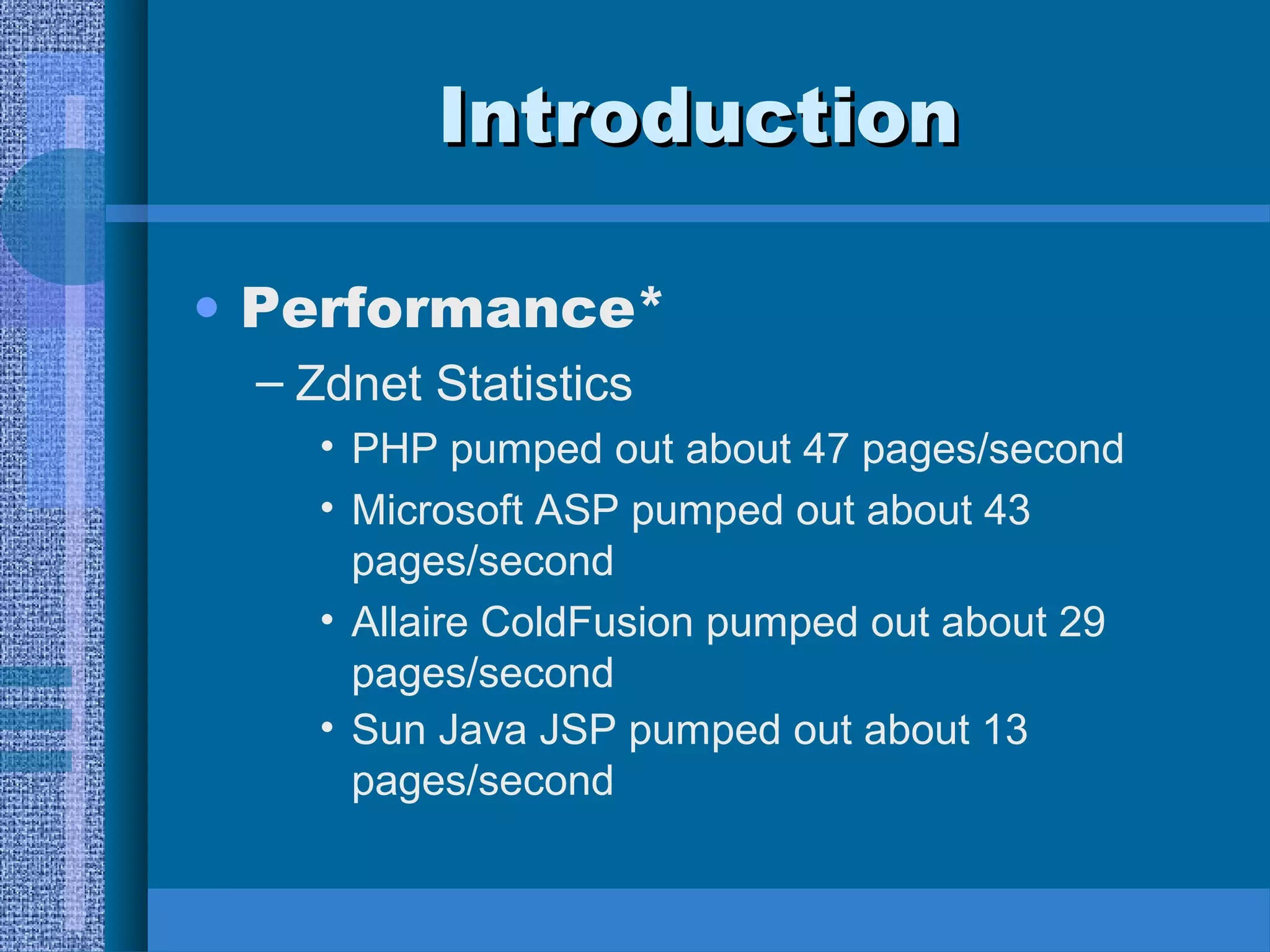 IInnttrroodduuccttiioonn 
• Performance* 
– Zdnet Statistics 
• PHP pumped out about 47 pages/second 
• Microsoft ASP pumped out about 43 
pages/second 
• Allaire ColdFusion pumped out about 29 
pages/second 
• Sun Java JSP pumped out about 13 
pages/second 
 