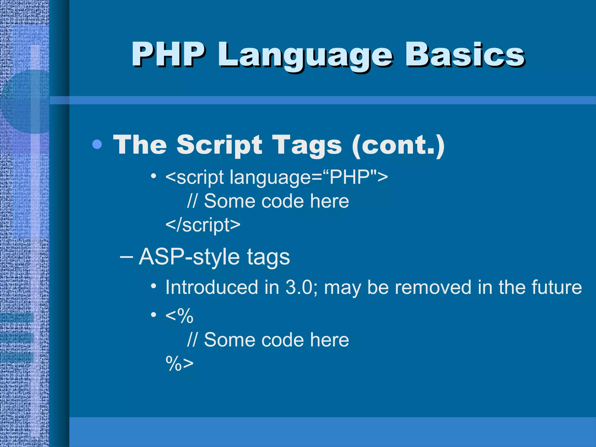 PPHHPP LLaanngguuaaggee BBaassiiccss 
• The Script Tags (cont.) 
• <script language=“PHP"> 
// Some code here 
</script> 
– ASP-style tags 
• Introduced in 3.0; may be removed in the future 
• <% 
// Some code here 
%> 
 