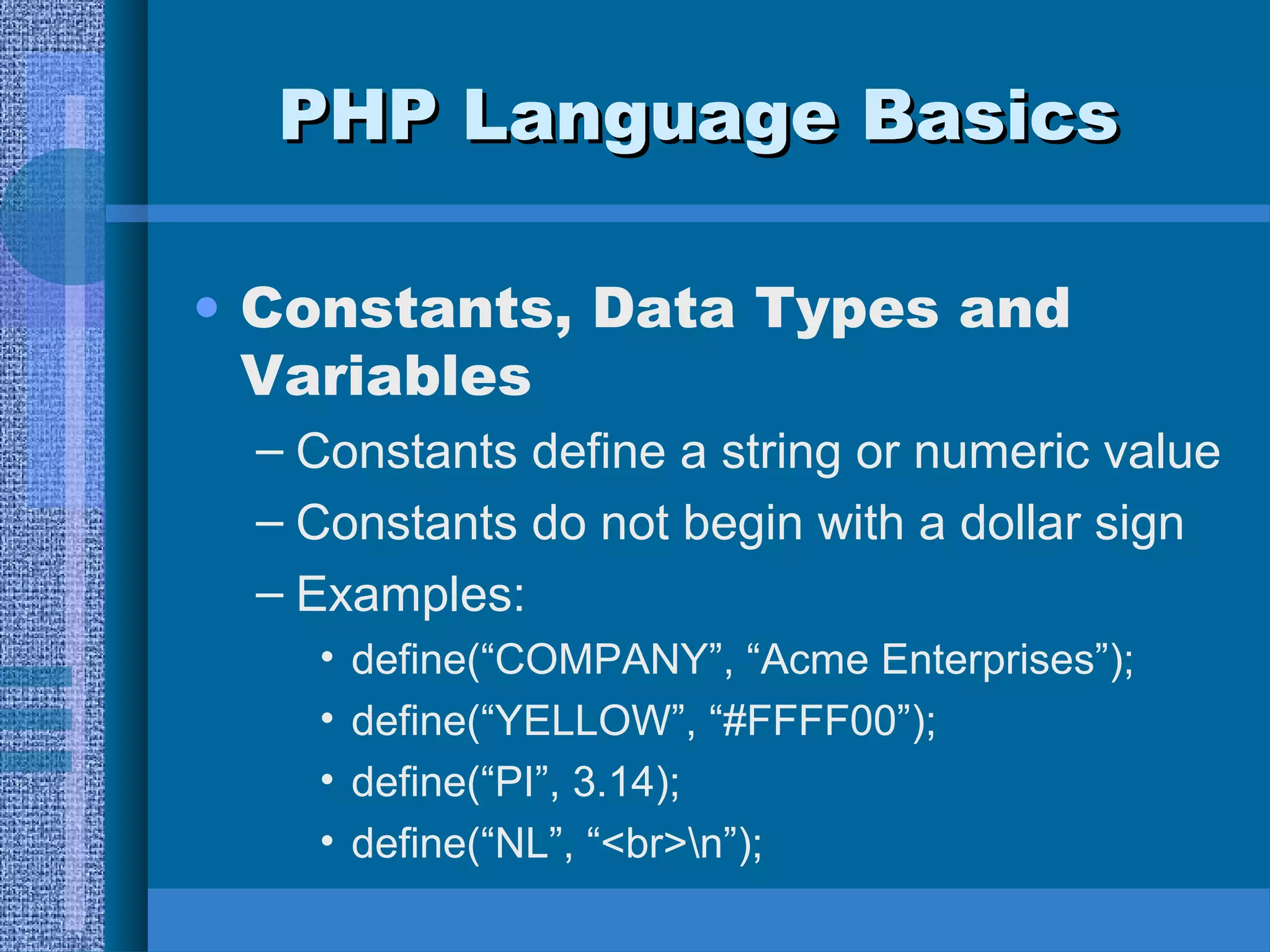 PPHHPP LLaanngguuaaggee BBaassiiccss 
• Constants, Data Types and 
Variables 
– Constants define a string or numeric value 
– Constants do not begin with a dollar sign 
– Examples: 
• define(“COMPANY”, “Acme Enterprises”); 
• define(“YELLOW”, “#FFFF00”); 
• define(“PI”, 3.14); 
• define(“NL”, “<br>n”); 
 