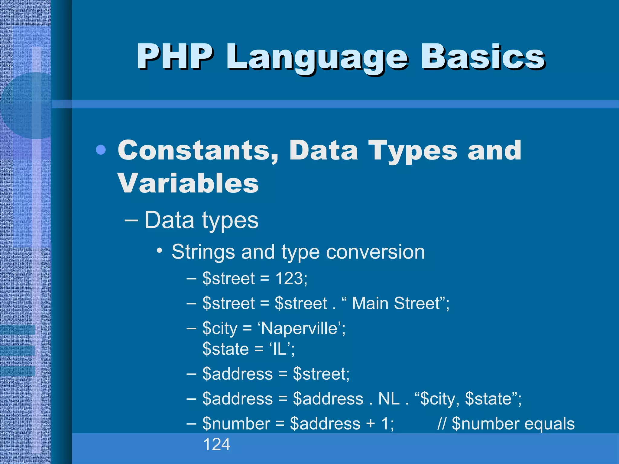 PPHHPP LLaanngguuaaggee BBaassiiccss 
• Constants, Data Types and 
Variables 
– Data types 
• Strings and type conversion 
– $street = 123; 
– $street = $street . “ Main Street”; 
– $city = ‘Naperville’; 
$state = ‘IL’; 
– $address = $street; 
– $address = $address . NL . “$city, $state”; 
– $number = $address + 1; // $number equals 
124 
 