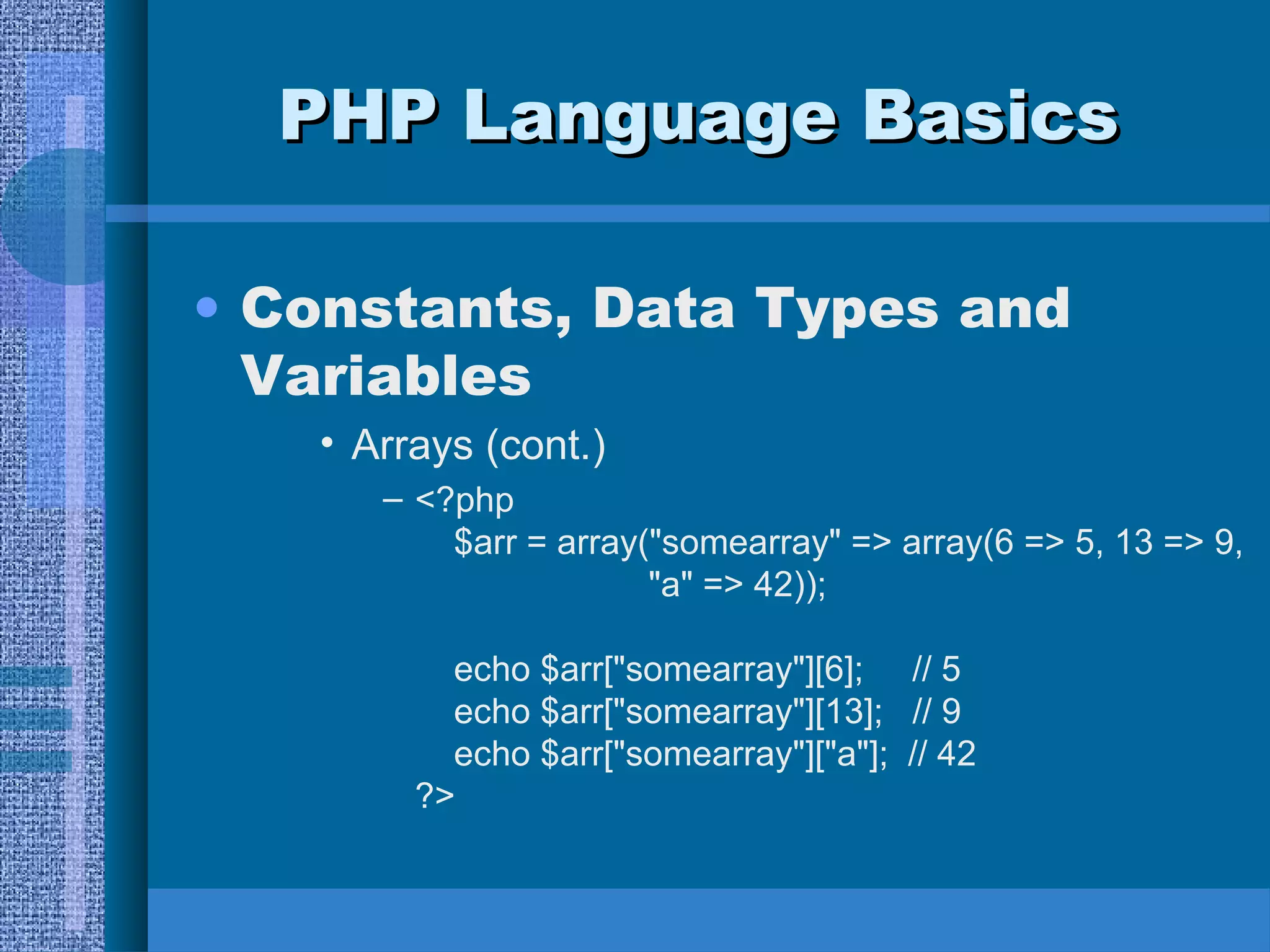 PPHHPP LLaanngguuaaggee BBaassiiccss 
• Constants, Data Types and 
Variables 
• Arrays (cont.) 
– <?php 
$arr = array("somearray" => array(6 => 5, 13 => 9, 
"a" => 42)); 
echo $arr["somearray"][6]; // 5 
echo $arr["somearray"][13]; // 9 
echo $arr["somearray"]["a"]; // 42 
?> 
 