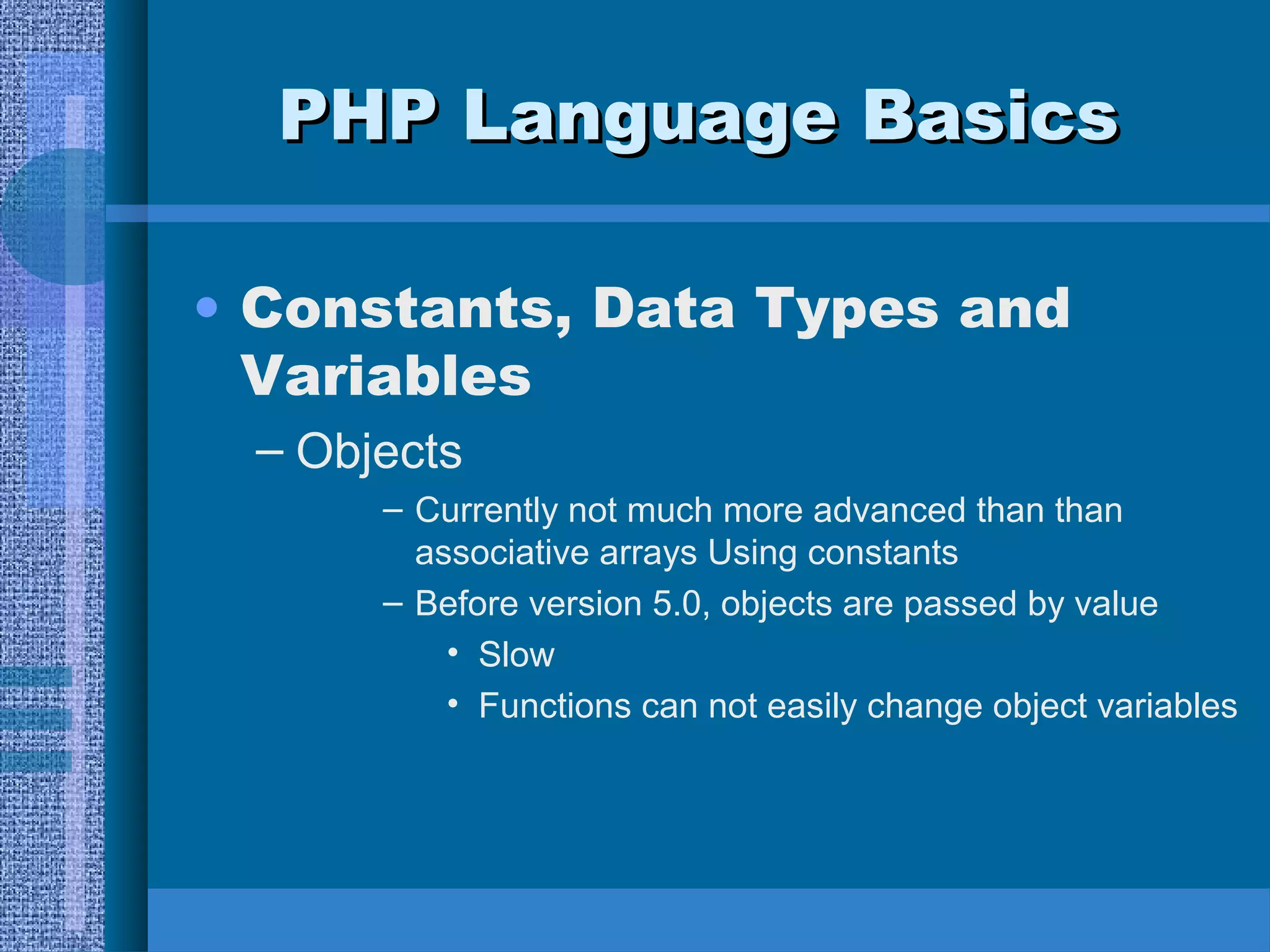 PPHHPP LLaanngguuaaggee BBaassiiccss 
• Constants, Data Types and 
Variables 
– Objects 
– Currently not much more advanced than than 
associative arrays Using constants 
– Before version 5.0, objects are passed by value 
• Slow 
• Functions can not easily change object variables 
 