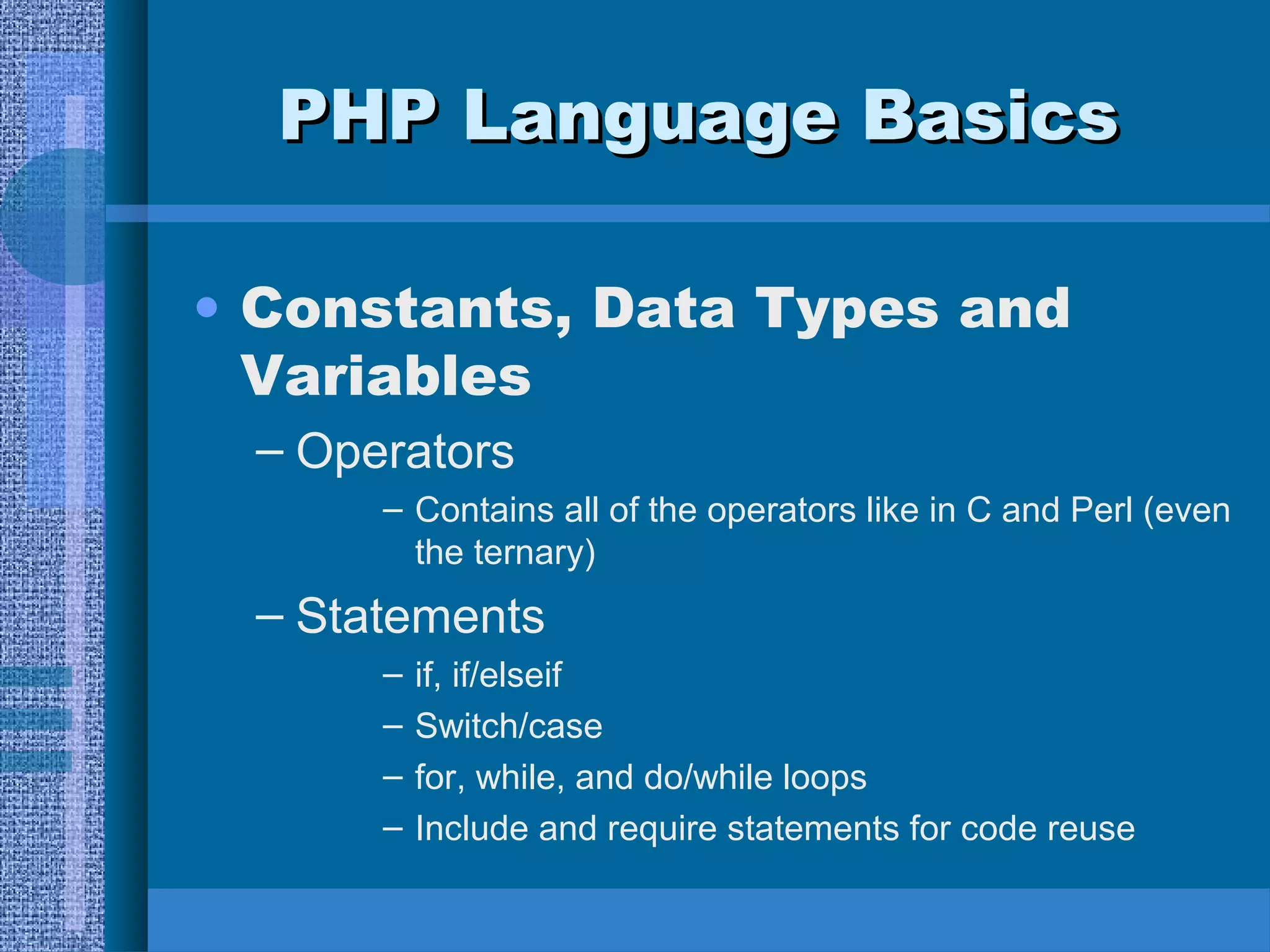 PPHHPP LLaanngguuaaggee BBaassiiccss 
• Constants, Data Types and 
Variables 
– Operators 
– Contains all of the operators like in C and Perl (even 
the ternary) 
– Statements 
– if, if/elseif 
– Switch/case 
– for, while, and do/while loops 
– Include and require statements for code reuse 
 