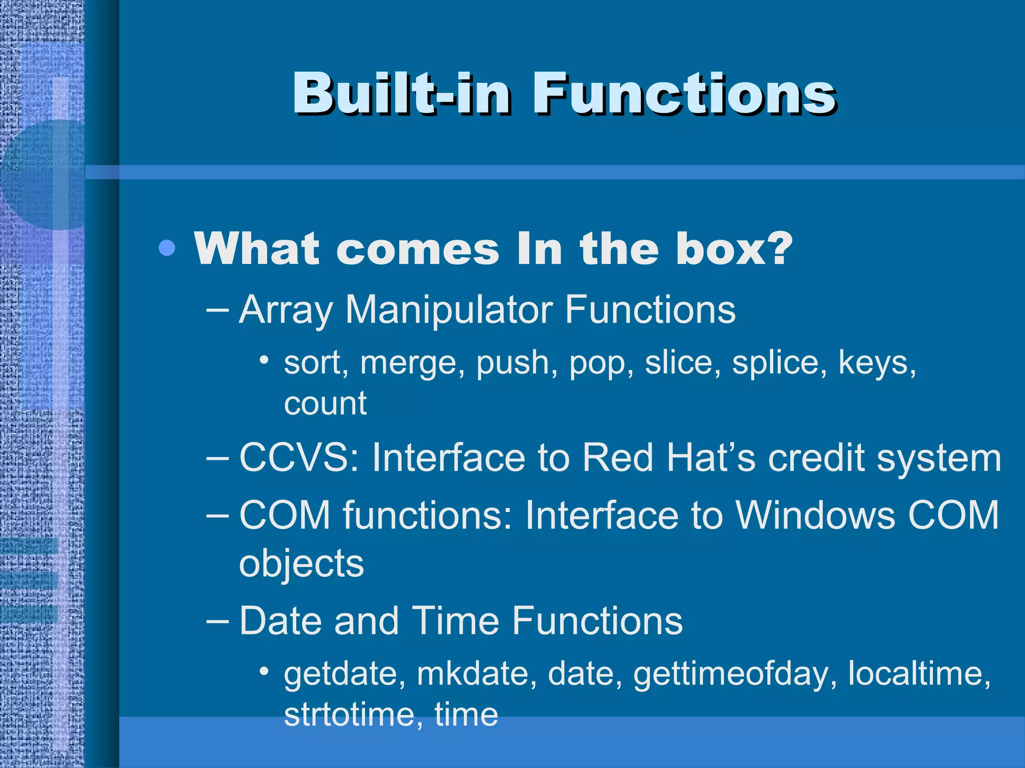 BBuuiilltt--iinn FFuunnccttiioonnss 
• What comes In the box? 
– Array Manipulator Functions 
• sort, merge, push, pop, slice, splice, keys, 
count 
– CCVS: Interface to Red Hat’s credit system 
– COM functions: Interface to Windows COM 
objects 
– Date and Time Functions 
• getdate, mkdate, date, gettimeofday, localtime, 
strtotime, time 
 