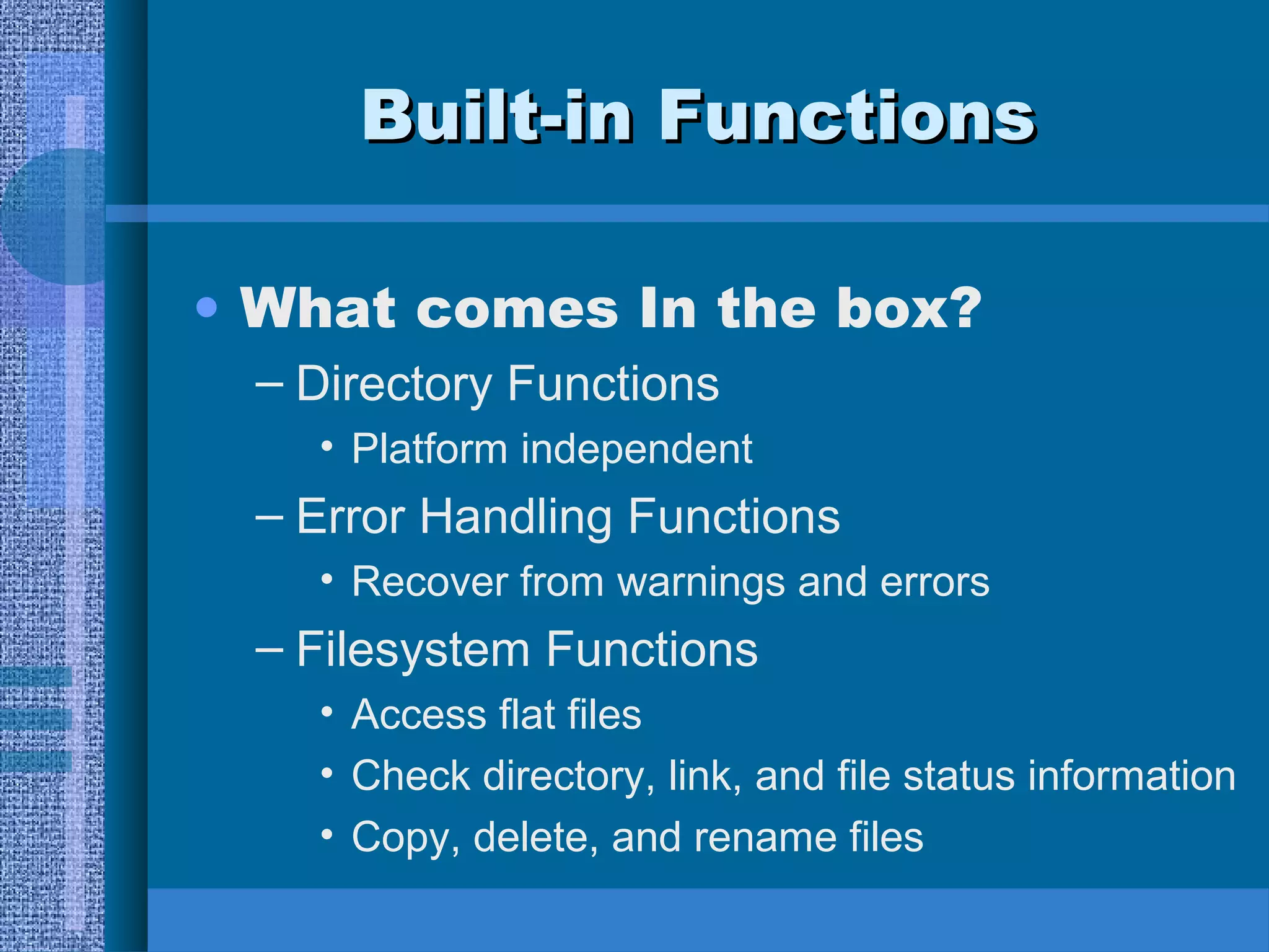 BBuuiilltt--iinn FFuunnccttiioonnss 
• What comes In the box? 
– Directory Functions 
• Platform independent 
– Error Handling Functions 
• Recover from warnings and errors 
– Filesystem Functions 
• Access flat files 
• Check directory, link, and file status information 
• Copy, delete, and rename files 
 