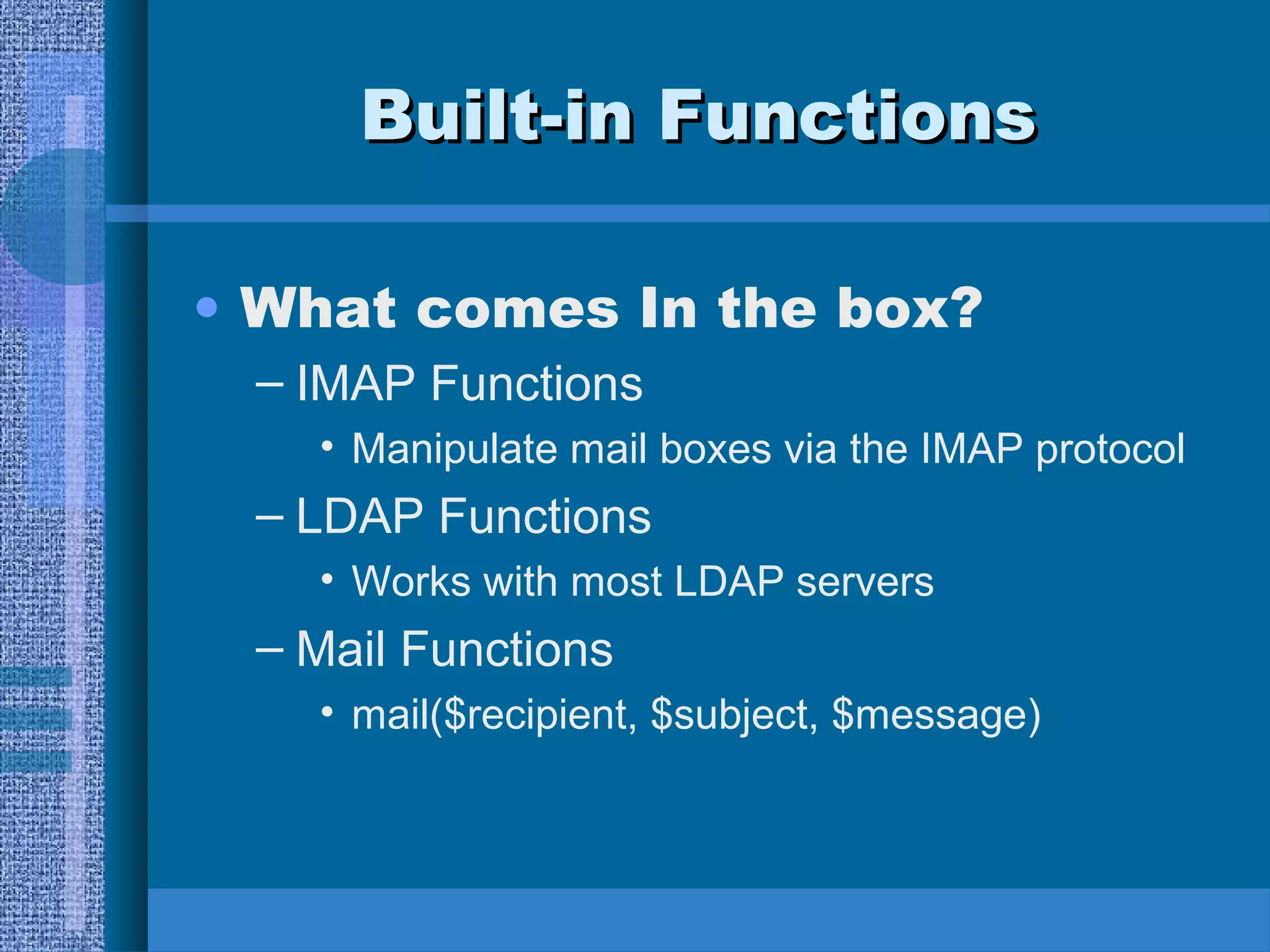 BBuuiilltt--iinn FFuunnccttiioonnss 
• What comes In the box? 
– IMAP Functions 
• Manipulate mail boxes via the IMAP protocol 
– LDAP Functions 
• Works with most LDAP servers 
– Mail Functions 
• mail($recipient, $subject, $message) 
 