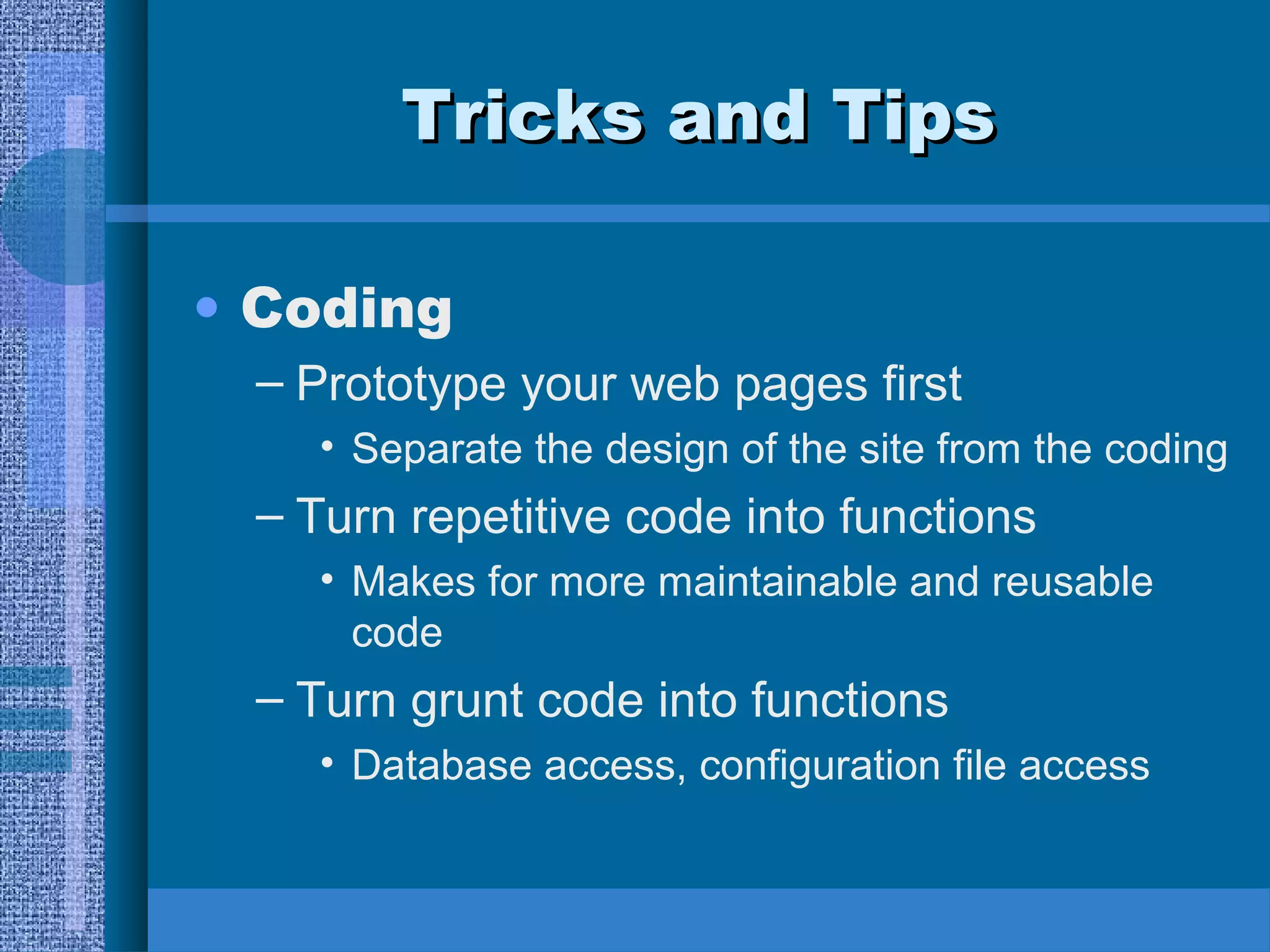 TTrriicckkss aanndd TTiippss 
• Coding 
– Prototype your web pages first 
• Separate the design of the site from the coding 
– Turn repetitive code into functions 
• Makes for more maintainable and reusable 
code 
– Turn grunt code into functions 
• Database access, configuration file access 
 