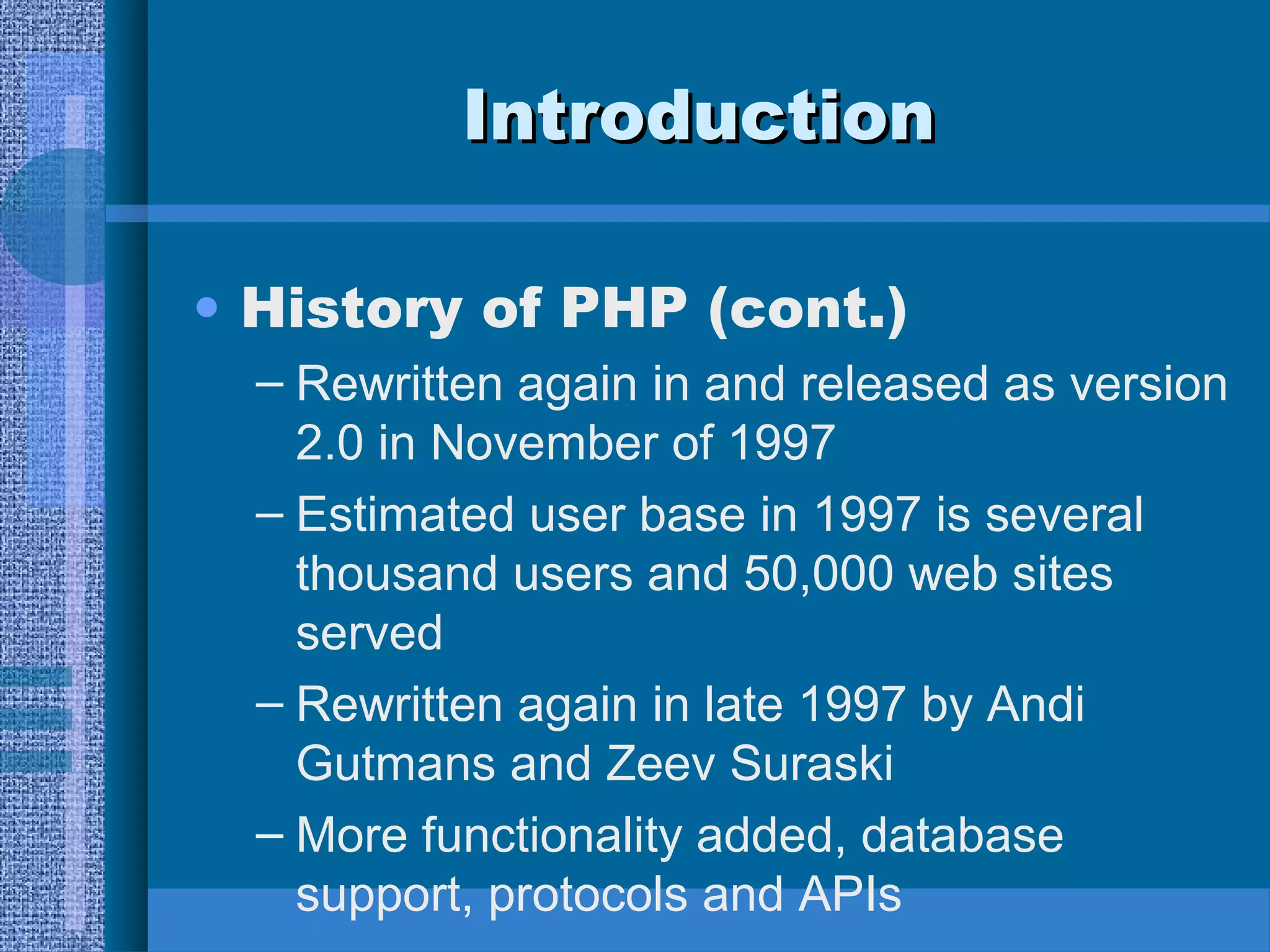 IInnttrroodduuccttiioonn 
• History of PHP (cont.) 
– Rewritten again in and released as version 
2.0 in November of 1997 
– Estimated user base in 1997 is several 
thousand users and 50,000 web sites 
served 
– Rewritten again in late 1997 by Andi 
Gutmans and Zeev Suraski 
– More functionality added, database 
support, protocols and APIs 
 