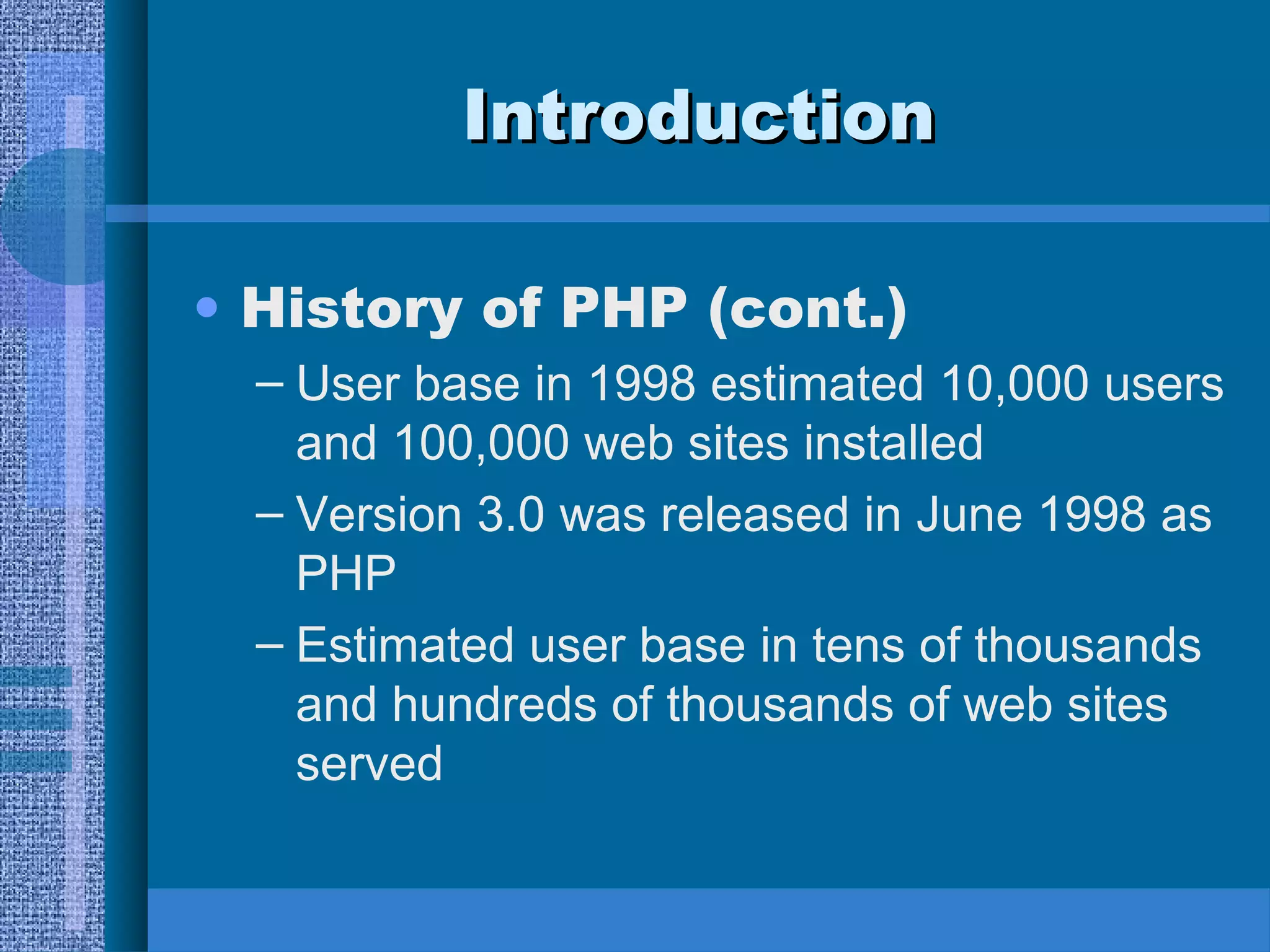 IInnttrroodduuccttiioonn 
• History of PHP (cont.) 
– User base in 1998 estimated 10,000 users 
and 100,000 web sites installed 
– Version 3.0 was released in June 1998 as 
PHP 
– Estimated user base in tens of thousands 
and hundreds of thousands of web sites 
served 
 