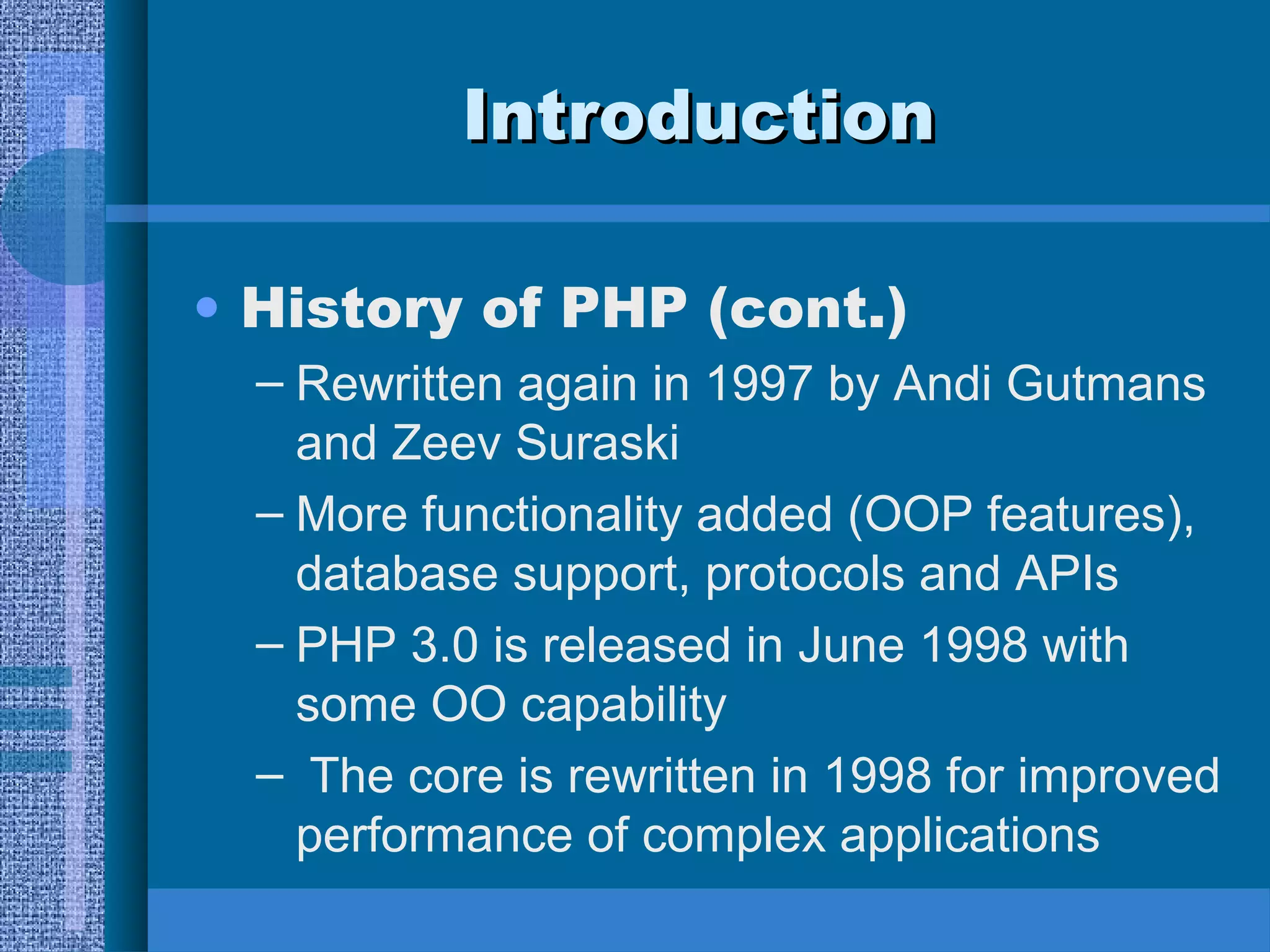 IInnttrroodduuccttiioonn 
• History of PHP (cont.) 
– Rewritten again in 1997 by Andi Gutmans 
and Zeev Suraski 
– More functionality added (OOP features), 
database support, protocols and APIs 
– PHP 3.0 is released in June 1998 with 
some OO capability 
– The core is rewritten in 1998 for improved 
performance of complex applications 
 