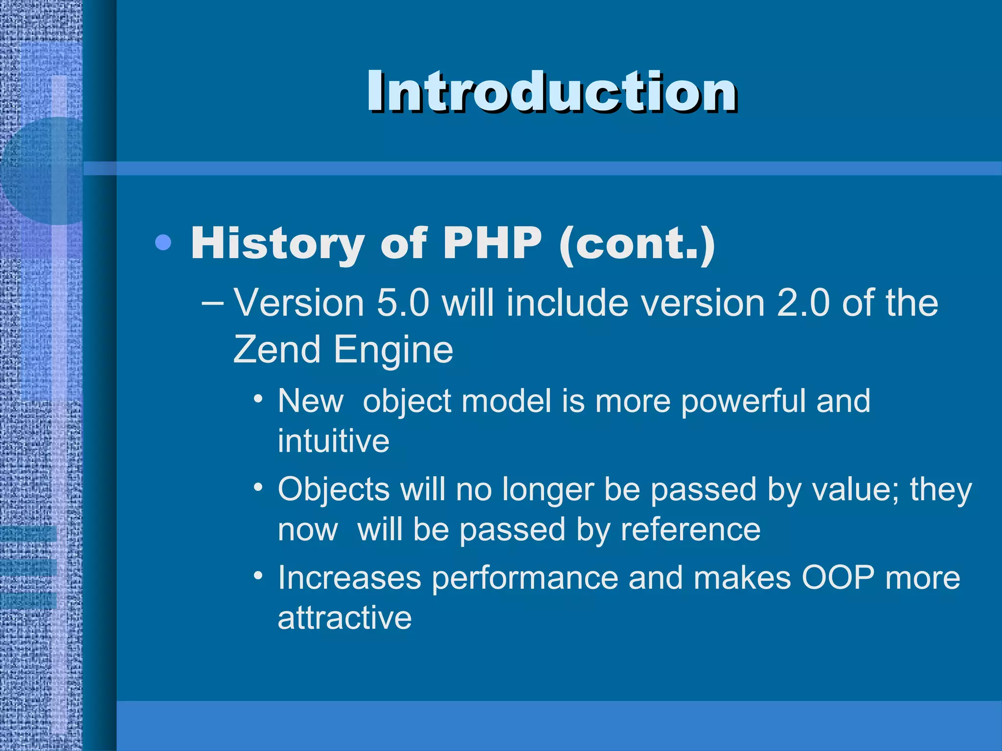 IInnttrroodduuccttiioonn 
• History of PHP (cont.) 
– Version 5.0 will include version 2.0 of the 
Zend Engine 
• New object model is more powerful and 
intuitive 
• Objects will no longer be passed by value; they 
now will be passed by reference 
• Increases performance and makes OOP more 
attractive 
 