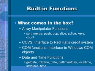 BBuuiilltt--iinn FFuunnccttiioonnss 
• What comes In the box? 
– Array Manipulator Functions 
• sort, merge, push, pop, slice, splice, keys, 
count 
– CCVS: Interface to Red Hat’s credit system 
– COM functions: Interface to Windows COM 
objects 
– Date and Time Functions 
• getdate, mkdate, date, gettimeofday, localtime, 
strtotime, time 
 