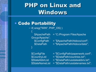 PPHHPP oonn LLiinnuuxx aanndd 
WWiinnddoowwss 
• Code Portability 
– if( ereg("WIN", PHP_OS) ) 
{ 
$ApachePath = “C:/Program Files/Apache 
Group/Apache”; 
$ConfigPath = ”$ApachePath/htdocs/conf"; 
$DataPath = "$ApachePath/htdocs/data"; 
} 
$ConfigFile = "$ConfigPath/paperwork.conf"; 
$CountryList = "$DataPath/countries.txt"; 
$StateAbbrList = "$DataPath/usstateabbrs.txt"; 
$StateNameList = "$DataPath/usstatenames.txt"; 
 