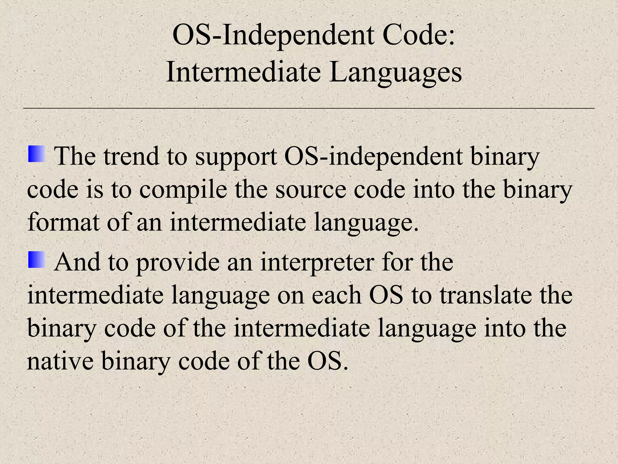 OS-Independent Code: 
Intermediate Languages 
The trend to support OS-independent binary 
code is to compile the source code into the binary 
format of an intermediate language. 
And to provide an interpreter for the 
intermediate language on each OS to translate the 
binary code of the intermediate language into the 
native binary code of the OS. 
 