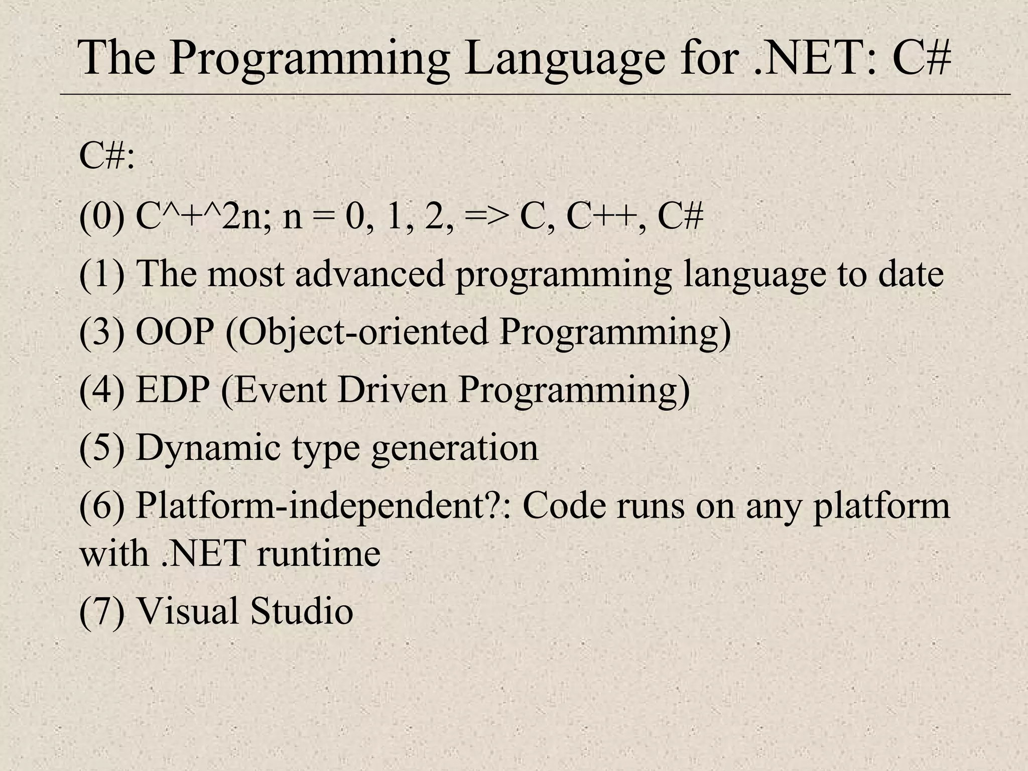 The Programming Language for .NET: C# 
C#: 
(0) C^+^2n; n = 0, 1, 2, => C, C++, C# 
(1) The most advanced programming language to date 
(3) OOP (Object-oriented Programming) 
(4) EDP (Event Driven Programming) 
(5) Dynamic type generation 
(6) Platform-independent?: Code runs on any platform 
with .NET runtime 
(7) Visual Studio 
 