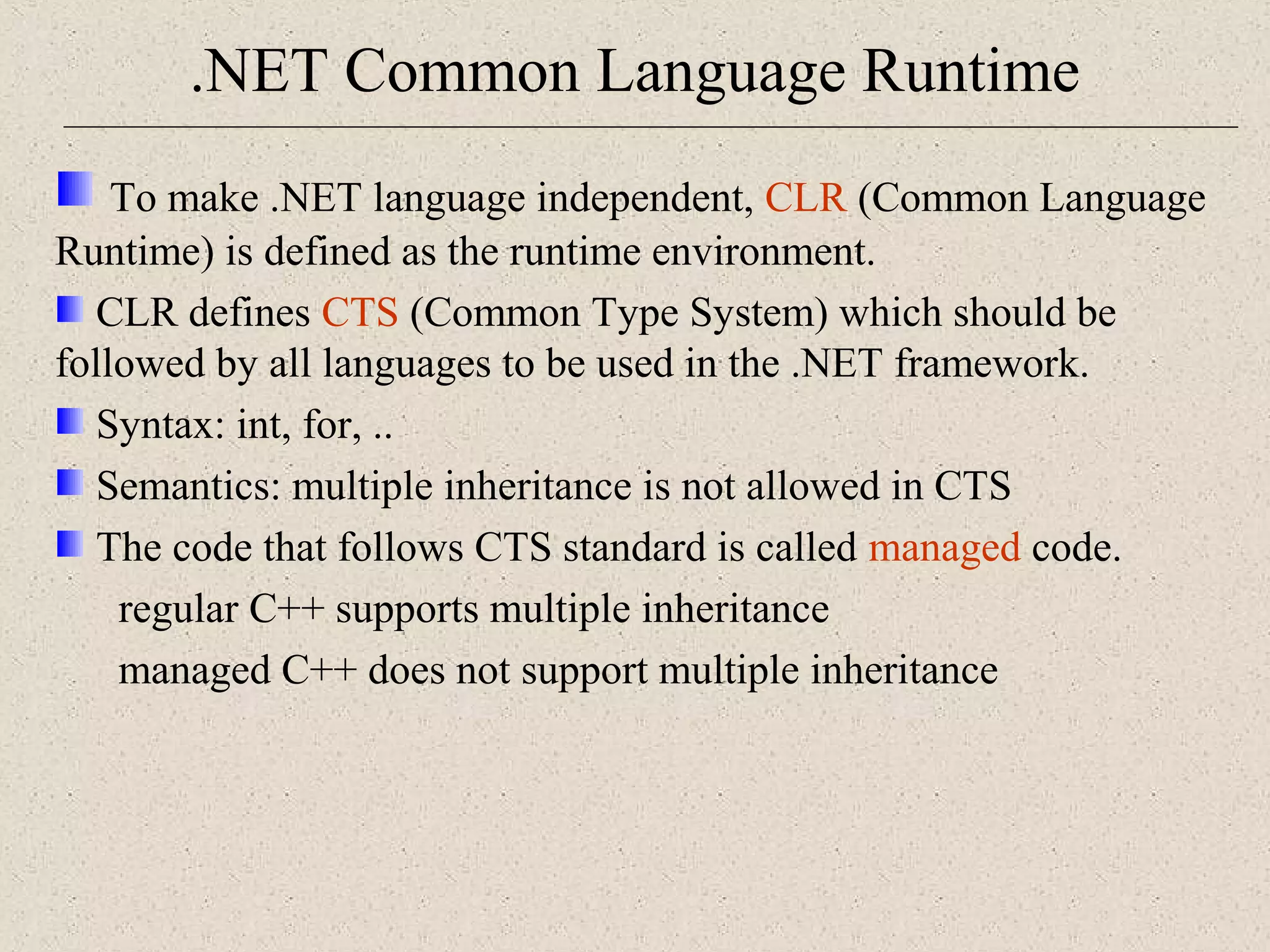 .NET Common Language Runtime 
To make .NET language independent, CLR (Common Language 
Runtime) is defined as the runtime environment. 
CLR defines CTS (Common Type System) which should be 
followed by all languages to be used in the .NET framework. 
Syntax: int, for, .. 
Semantics: multiple inheritance is not allowed in CTS 
The code that follows CTS standard is called managed code. 
regular C++ supports multiple inheritance 
managed C++ does not support multiple inheritance 
 