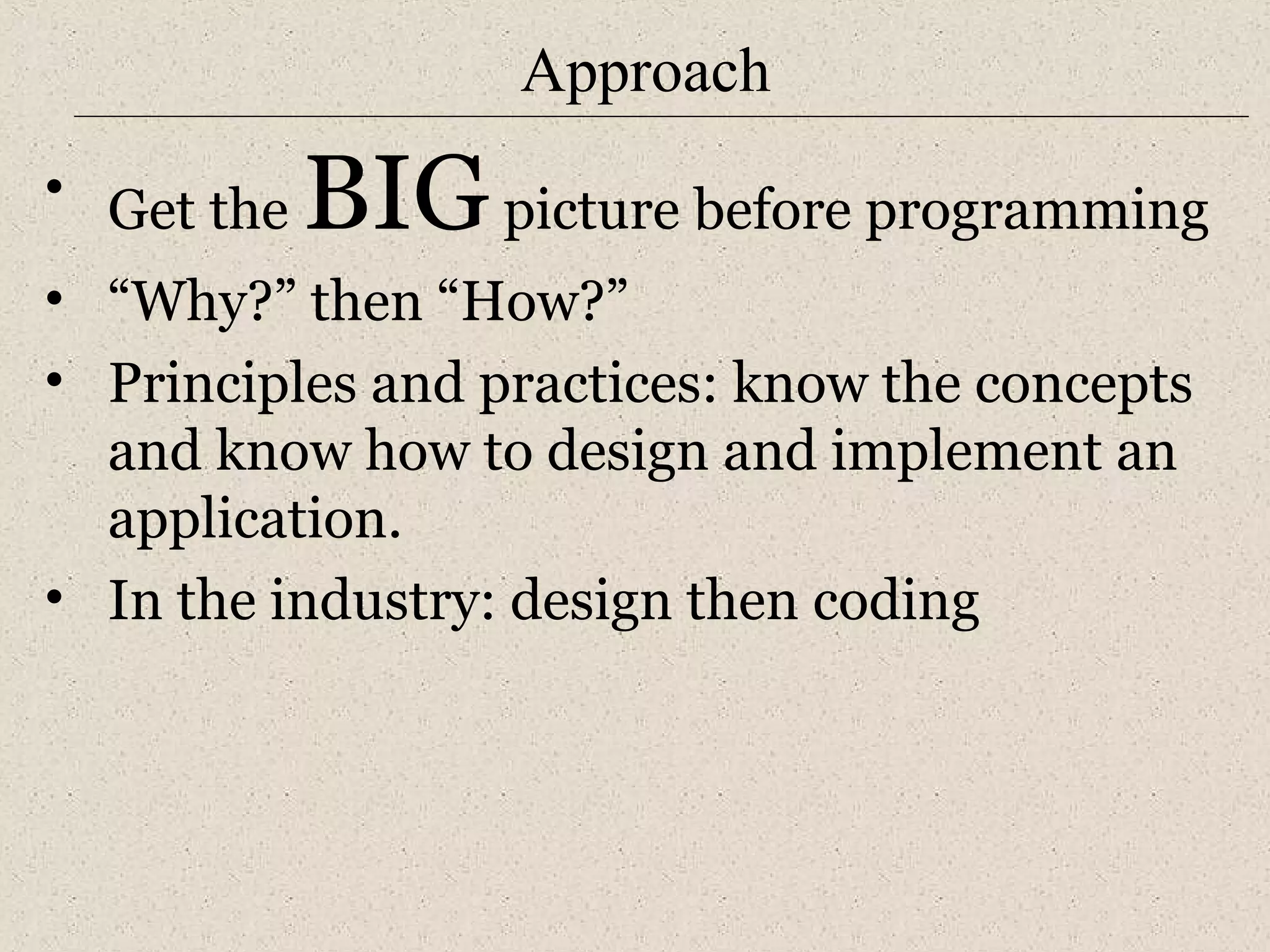 Approach 
• Get the BIG picture before programming 
• “Why?” then “How?” 
• Principles and practices: know the concepts 
and know how to design and implement an 
application. 
• In the industry: design then coding 
 