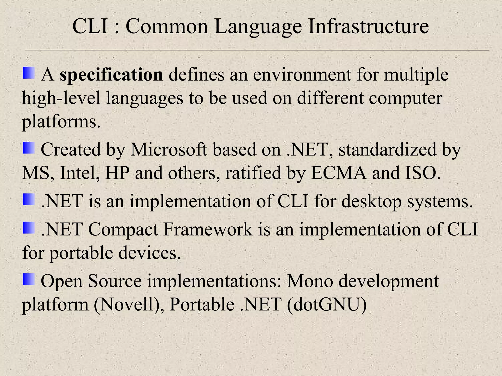 CLI : Common Language Infrastructure 
A specification defines an environment for multiple 
high-level languages to be used on different computer 
platforms. 
Created by Microsoft based on .NET, standardized by 
MS, Intel, HP and others, ratified by ECMA and ISO. 
.NET is an implementation of CLI for desktop systems. 
.NET Compact Framework is an implementation of CLI 
for portable devices. 
Open Source implementations: Mono development 
platform (Novell), Portable .NET (dotGNU) 
 