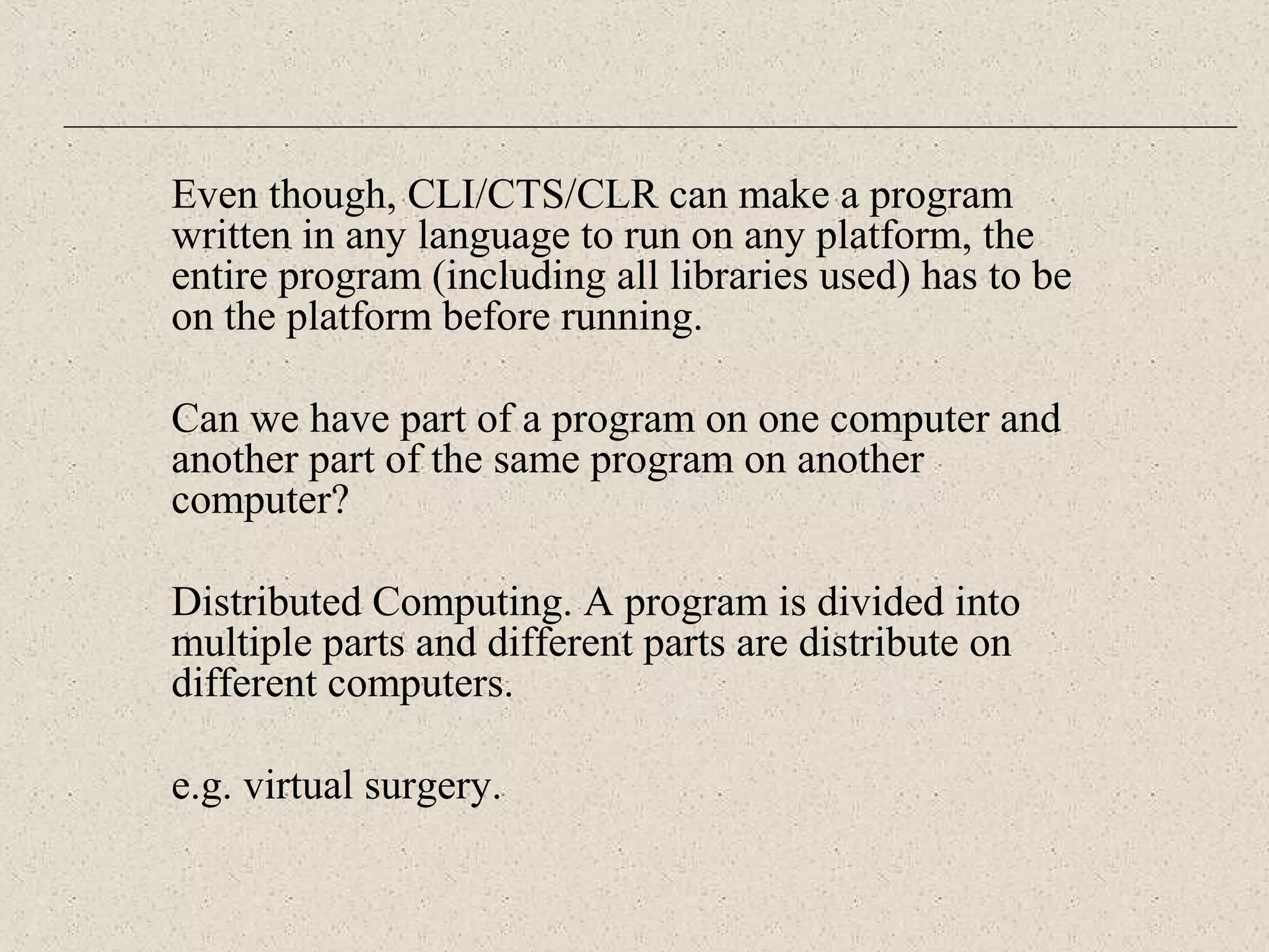Even though, CLI/CTS/CLR can make a program 
written in any language to run on any platform, the 
entire program (including all libraries used) has to be 
on the platform before running. 
Can we have part of a program on one computer and 
another part of the same program on another 
computer? 
Distributed Computing. A program is divided into 
multiple parts and different parts are distribute on 
different computers. 
e.g. virtual surgery. 
 