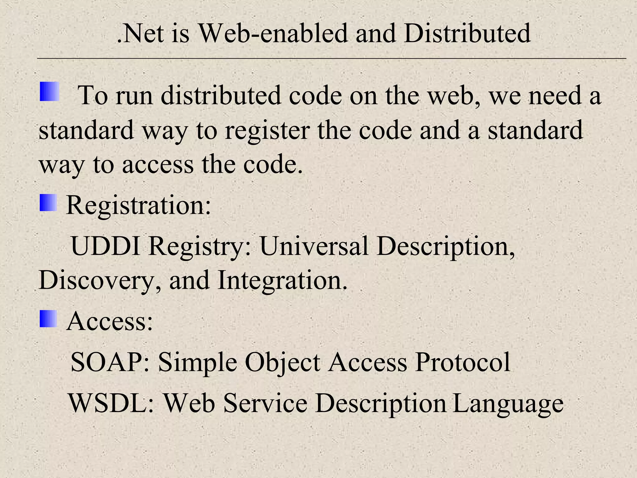 .Net is Web-enabled and Distributed 
To run distributed code on the web, we need a 
standard way to register the code and a standard 
way to access the code. 
Registration: 
UDDI Registry: Universal Description, 
Discovery, and Integration. 
Access: 
SOAP: Simple Object Access Protocol 
WSDL: Web Service Description Language 
 