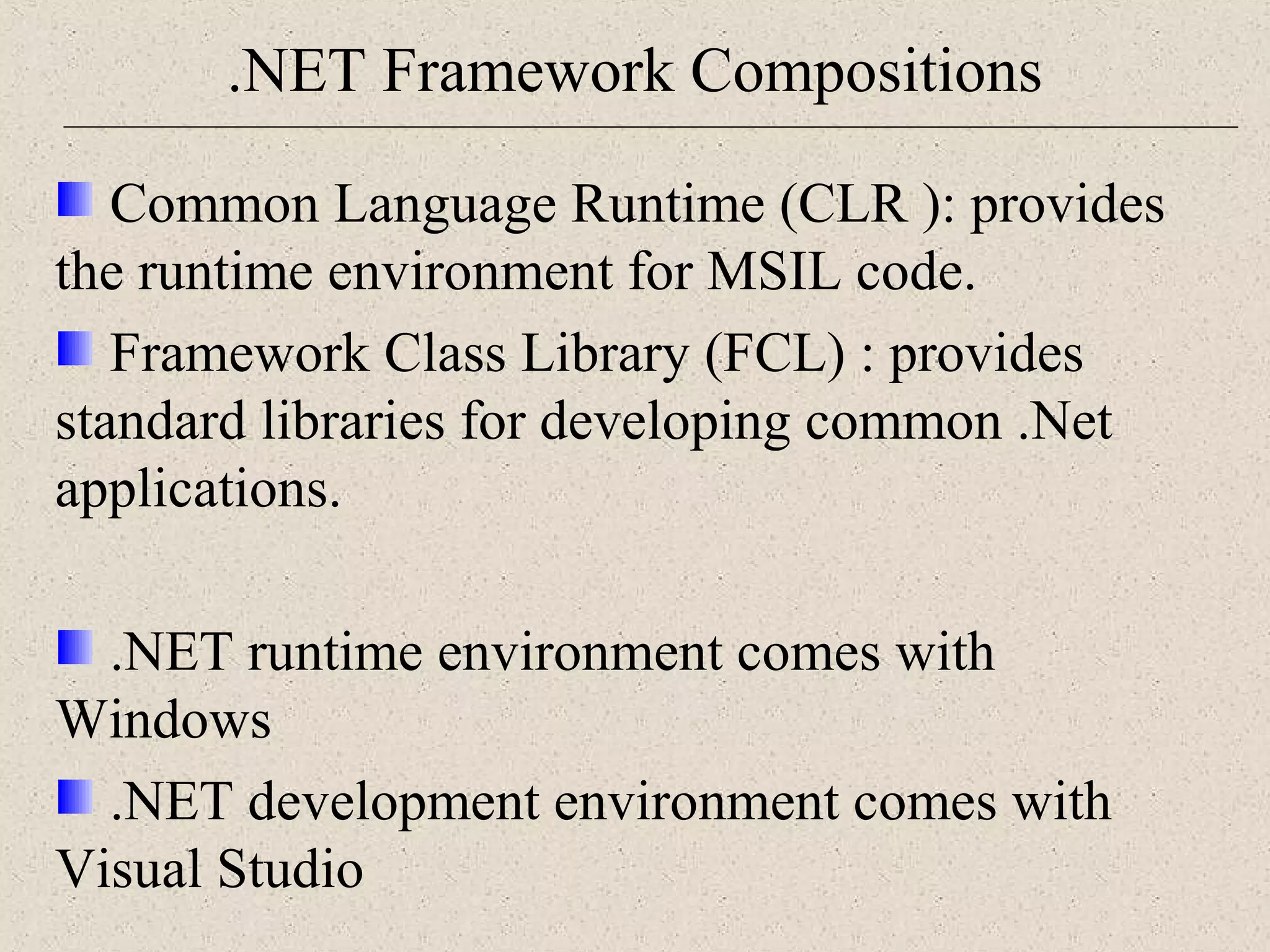 .NET Framework Compositions 
Common Language Runtime (CLR ): provides 
the runtime environment for MSIL code. 
Framework Class Library (FCL) : provides 
standard libraries for developing common .Net 
applications. 
.NET runtime environment comes with 
Windows 
.NET development environment comes with 
Visual Studio 
 