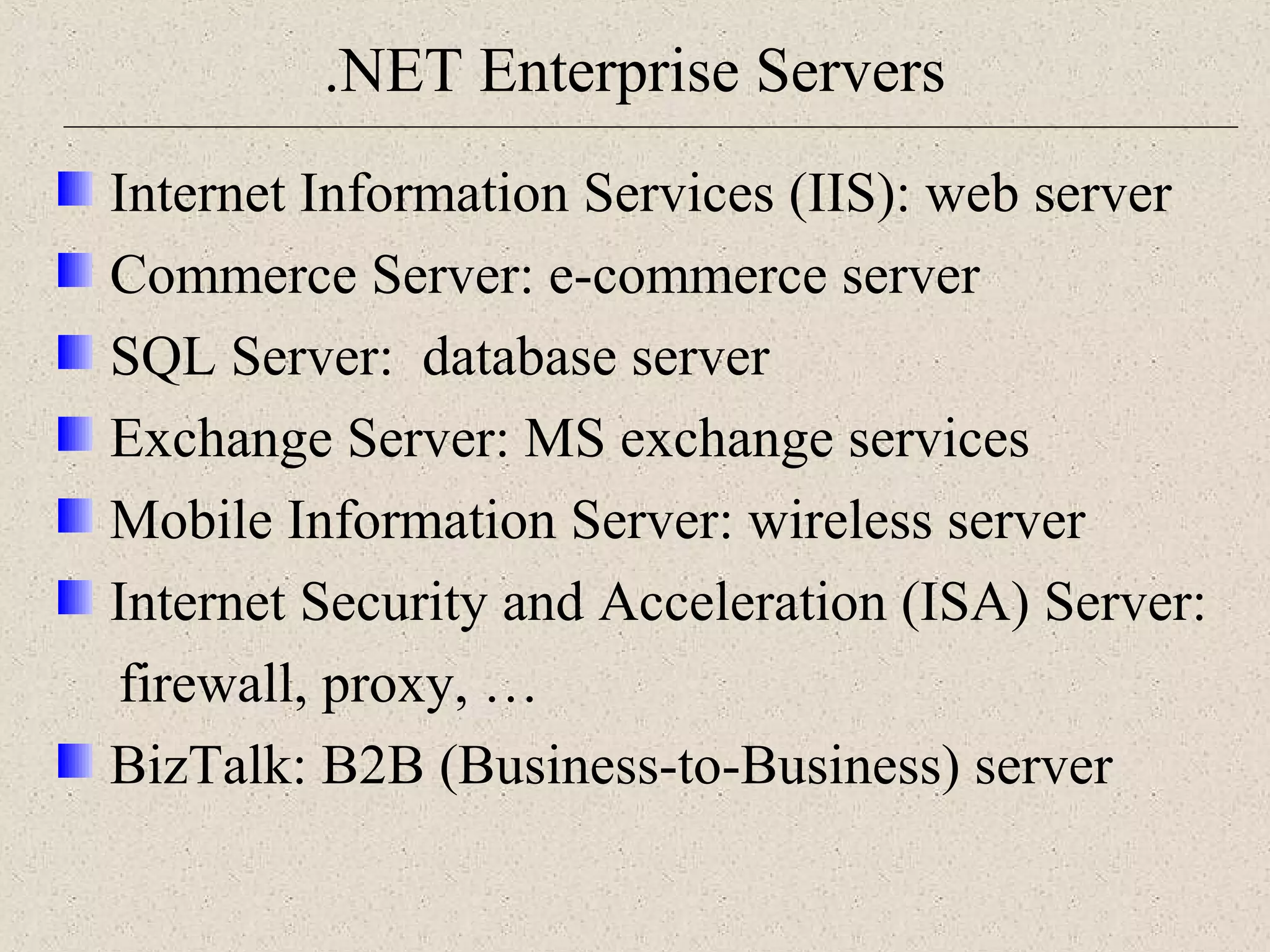 .NET Enterprise Servers 
Internet Information Services (IIS): web server 
Commerce Server: e-commerce server 
SQL Server: database server 
Exchange Server: MS exchange services 
Mobile Information Server: wireless server 
Internet Security and Acceleration (ISA) Server: 
firewall, proxy, … 
BizTalk: B2B (Business-to-Business) server 
 