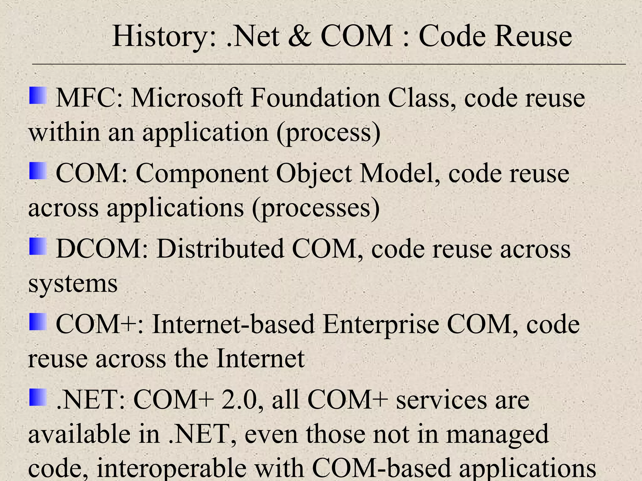 History: .Net & COM : Code Reuse 
MFC: Microsoft Foundation Class, code reuse 
within an application (process) 
COM: Component Object Model, code reuse 
across applications (processes) 
DCOM: Distributed COM, code reuse across 
systems 
COM+: Internet-based Enterprise COM, code 
reuse across the Internet 
.NET: COM+ 2.0, all COM+ services are 
available in .NET, even those not in managed 
code, interoperable with COM-based applications 
 