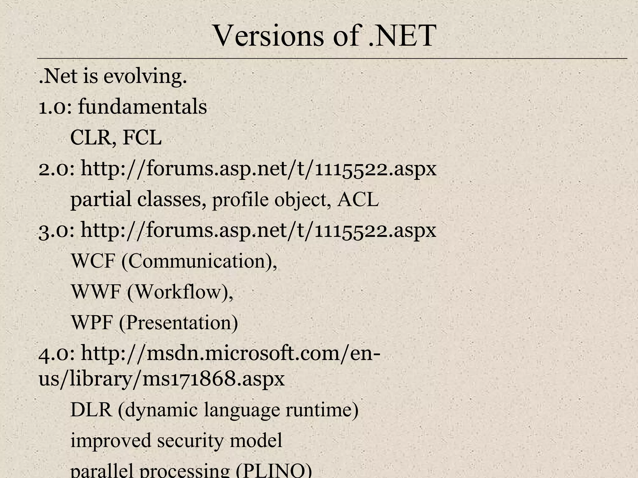 Versions of .NET 
.Net is evolving. 
1.0: fundamentals 
CLR, FCL 
2.0: http://forums.asp.net/t/1115522.aspx 
partial classes, profile object, ACL 
3.0: http://forums.asp.net/t/1115522.aspx 
WCF (Communication), 
WWF (Workflow), 
WPF (Presentation) 
4.0: http://msdn.microsoft.com/en-us/ 
library/ms171868.aspx 
DLR (dynamic language runtime) 
improved security model 
parallel processing (PLINQ) 
 