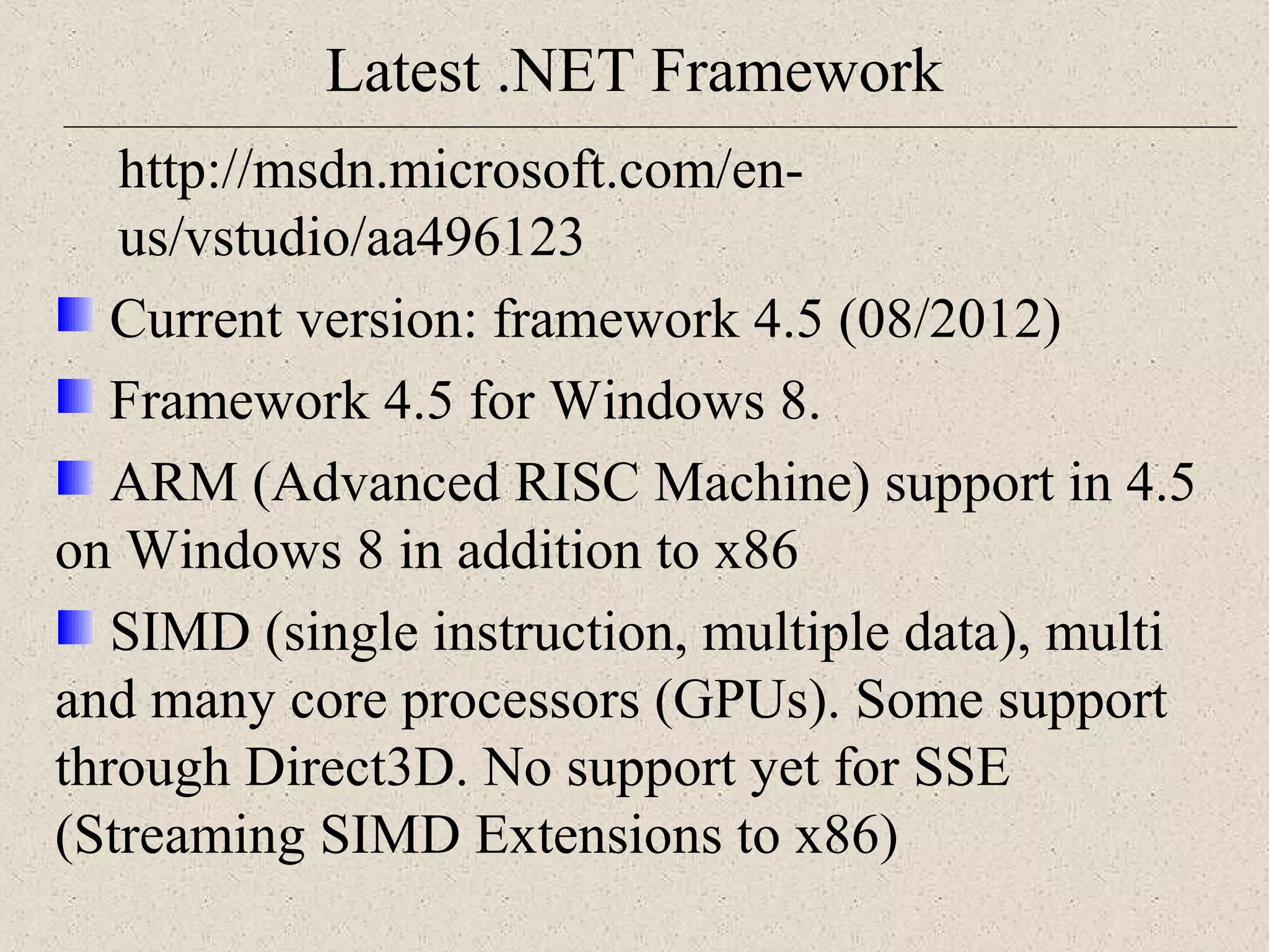 Latest .NET Framework 
http://msdn.microsoft.com/en-us/ 
vstudio/aa496123 
Current version: framework 4.5 (08/2012) 
Framework 4.5 for Windows 8. 
ARM (Advanced RISC Machine) support in 4.5 
on Windows 8 in addition to x86 
SIMD (single instruction, multiple data), multi 
and many core processors (GPUs). Some support 
through Direct3D. No support yet for SSE 
(Streaming SIMD Extensions to x86) 
 