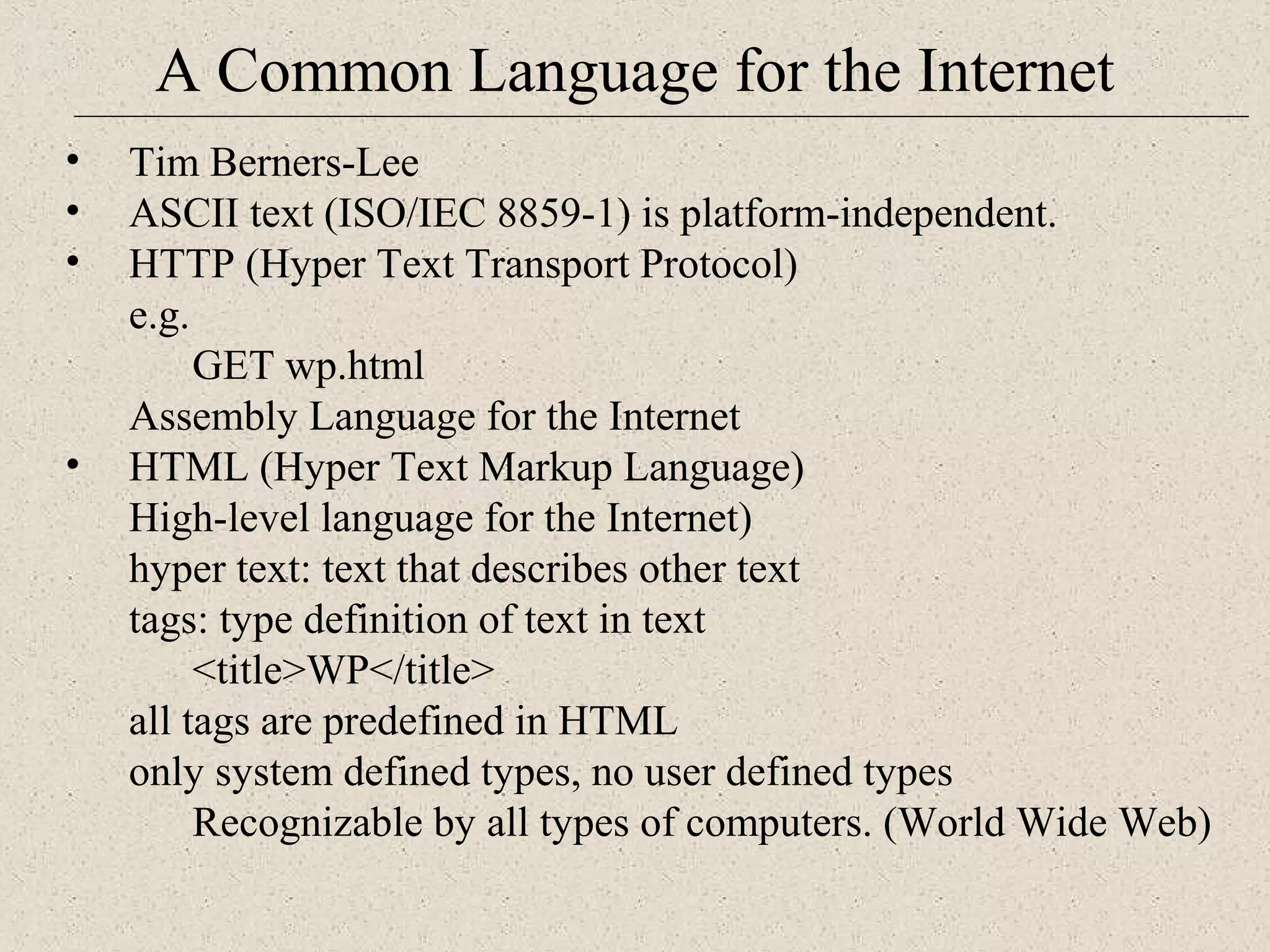 A Common Language for the Internet 
• Tim Berners-Lee 
• ASCII text (ISO/IEC 8859-1) is platform-independent. 
• HTTP (Hyper Text Transport Protocol) 
e.g. 
GET wp.html 
Assembly Language for the Internet 
• HTML (Hyper Text Markup Language) 
High-level language for the Internet) 
hyper text: text that describes other text 
tags: type definition of text in text 
<title>WP</title> 
all tags are predefined in HTML 
only system defined types, no user defined types 
Recognizable by all types of computers. (World Wide Web) 
 