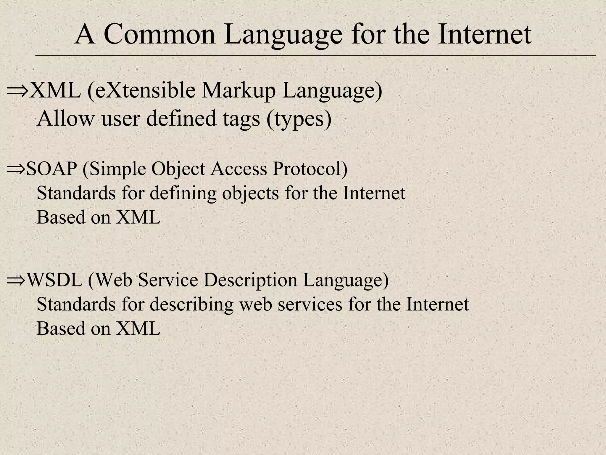 A Common Language for the Internet 
ÞXML (eXtensible Markup Language) 
Allow user defined tags (types) 
ÞSOAP (Simple Object Access Protocol) 
Standards for defining objects for the Internet 
Based on XML 
ÞWSDL (Web Service Description Language) 
Standards for describing web services for the Internet 
Based on XML 
 