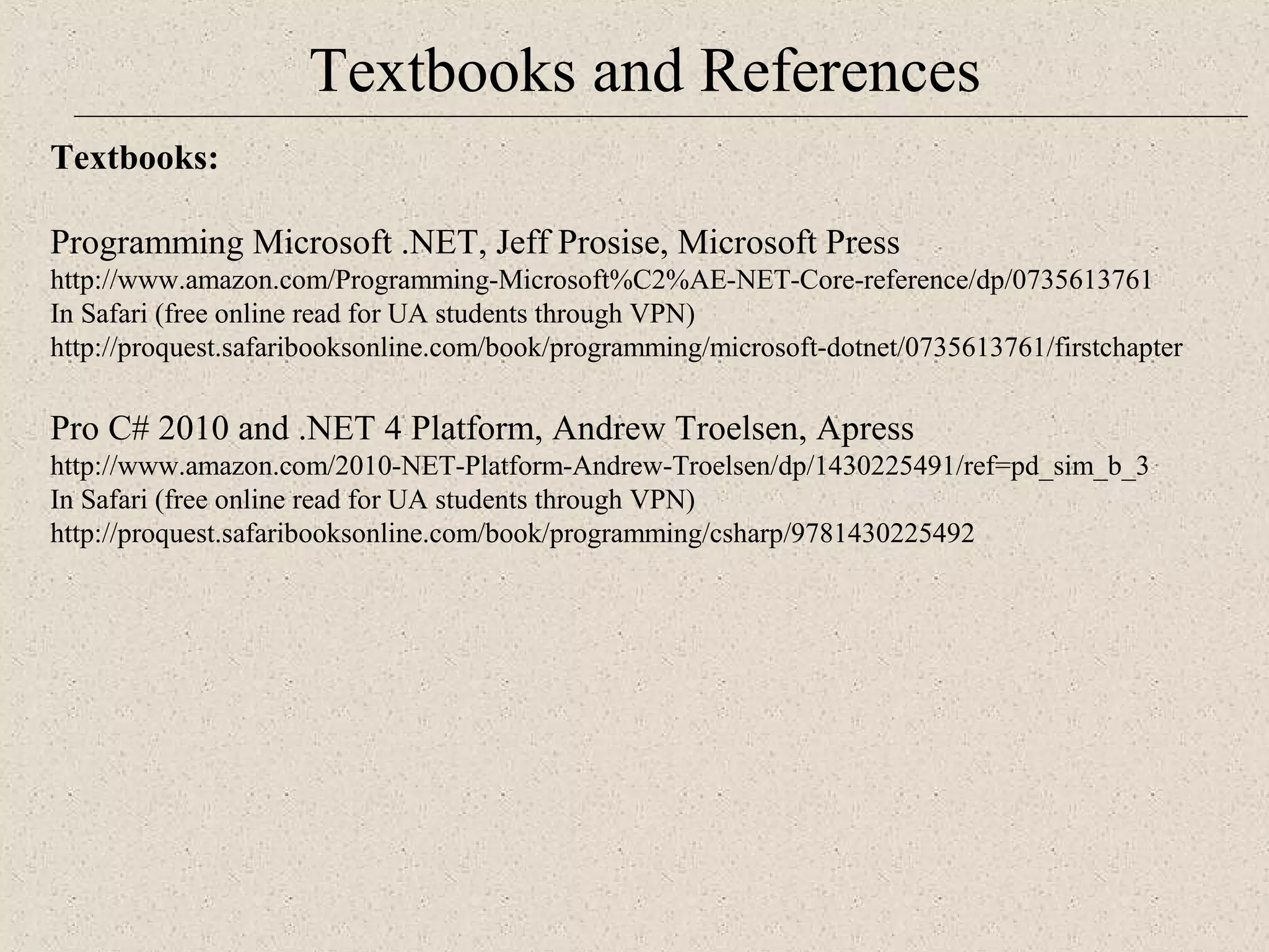 Textbooks and References 
Te xtbooks: 
Programming Microsoft .NET, Jeff Prosise, Microsoft Press 
http://www.amazon.com/Programming-Microsoft%C2%AE-NET-Core-reference/dp/0735613761 
In Safari (free online read for UA students through VPN) 
http://proquest.safaribooksonline.com/book/programming/microsoft-dotnet/0735613761/firstchapter 
Pro C# 2010 and .NET 4 Platform, Andrew Troelsen, Apress 
http://www.amazon.com/2010-NET-Platform-Andrew-Troelsen/dp/1430225491/ref=pd_sim_b_3 
In Safari (free online read for UA students through VPN) 
http://proquest.safaribooksonline.com/book/programming/csharp/9781430225492 
 